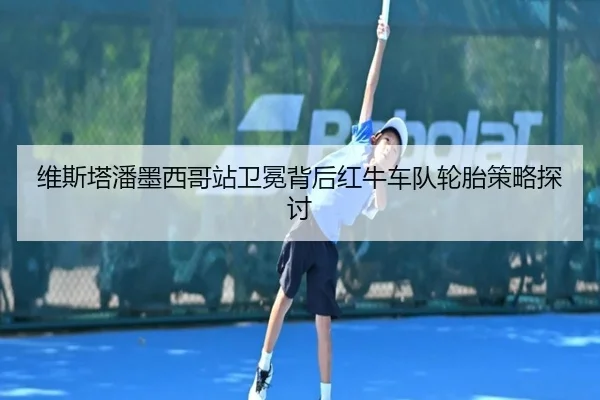 维斯塔潘墨西哥站卫冕背后红牛车队轮胎策略探讨